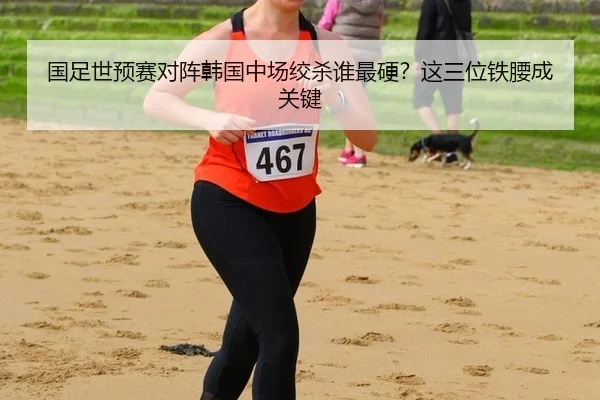 国足世预赛对阵韩国中场绞杀谁最硬？这三位铁腰成关键